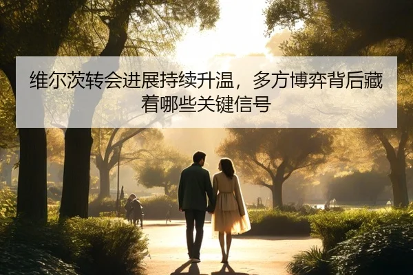 维尔茨转会进展持续升温，多方博弈背后藏着哪些关键信号